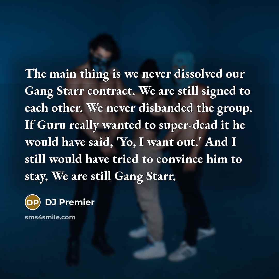 “The main thing is we never dissolved our Gang Starr contract. We are still signed to each other. We never disbanded the group. If Guru really wanted to super-dead it he would have said, 'Yo, I want out.' And I still would have tried to convince him to stay. We are still Gang Starr.” quote by DJ Premier