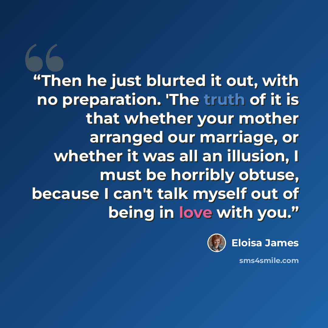 “Then he just blurted it out, with no preparation. 'The truth of it is that whether your mother arranged our marriage, or whether it was all an illusion, I must be horribly obtuse, because I can't talk myself out of being in love with you.” quote by Eloisa James
