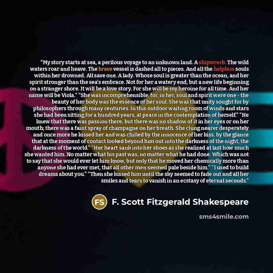 “My story starts at sea, a perilous voyage to an unknown land. A shipwreck. The wild waters roar and heave. The brave vessel is dashed all to pieces. And all the helpless souls within her drowned. All save one. A lady. Whose soul is greater than the ocean, and her spirit stronger than the sea's…” quote by F. Scott Fitzgerald Shakespeare