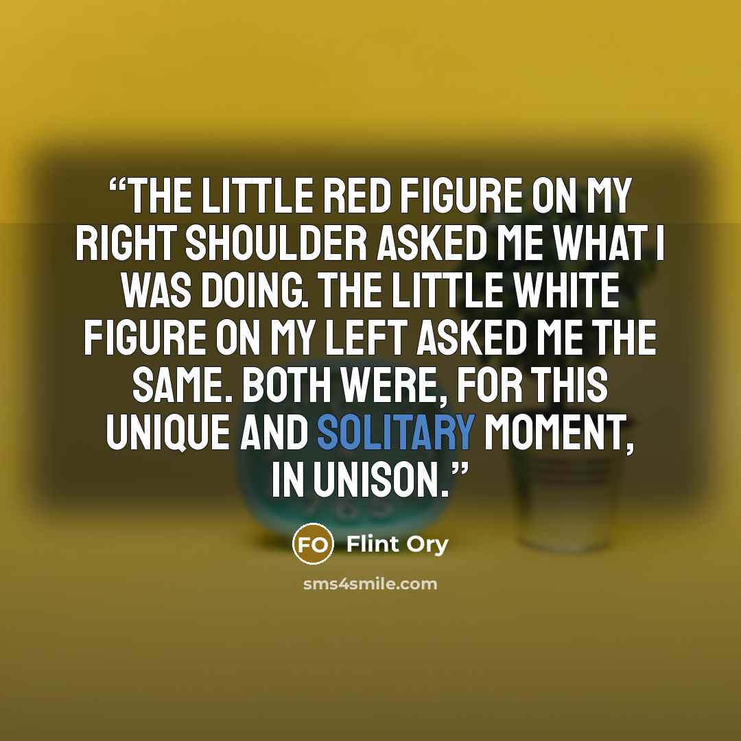 “The little red figure on my right shoulder asked me what I was doing. The little white figure on my left asked me the same. Both were, for this unique and solitary moment, in unison.” quote by Flint Ory