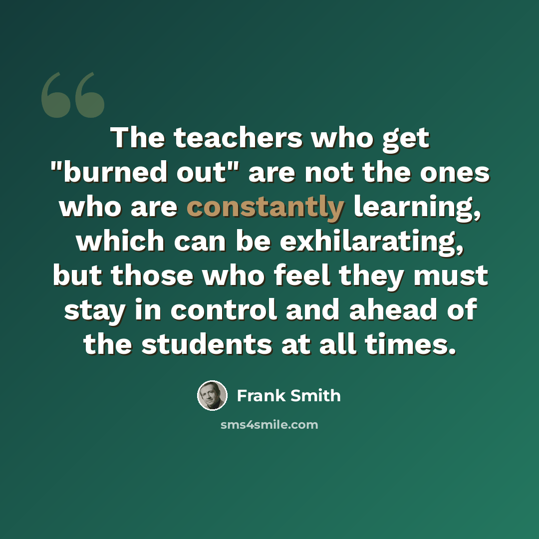 “The teachers who get "burned out" are not the ones who are constantly learning, which can be exhilarating, but those who feel they must stay in control and ahead of the students at all times.” quote by Frank Smith