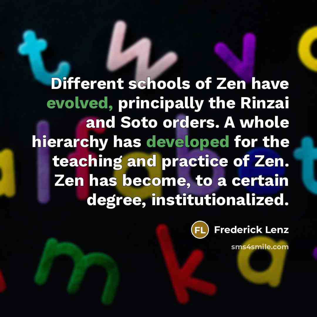 “Different schools of Zen have evolved, principally the Rinzai and Soto orders. A whole hierarchy has developed for the teaching and practice of Zen. Zen has become, to a certain degree, institutionalized.” quote by Frederick Lenz