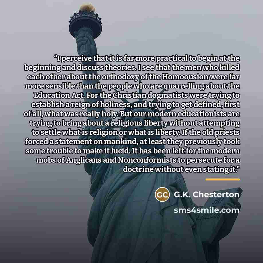 “I perceive that it is far more practical to begin at the beginning and discuss theories. I see that the men who killed each other about the orthodoxy of the Homoousion were far more sensible than the people who are quarrelling about the Education Act. For the Christian dogmatists were trying to…” quote by G.K. Chesterton