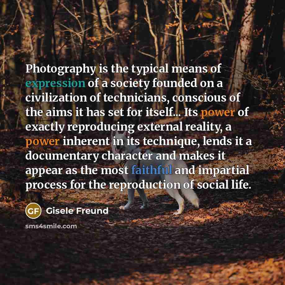 “Photography is the typical means of expression of a society founded on a civilization of technicians, conscious of the aims it has set for itself... Its power of exactly reproducing external reality, a power inherent in its technique, lends it a documentary character and makes it appear as the…” quote by Gisele Freund