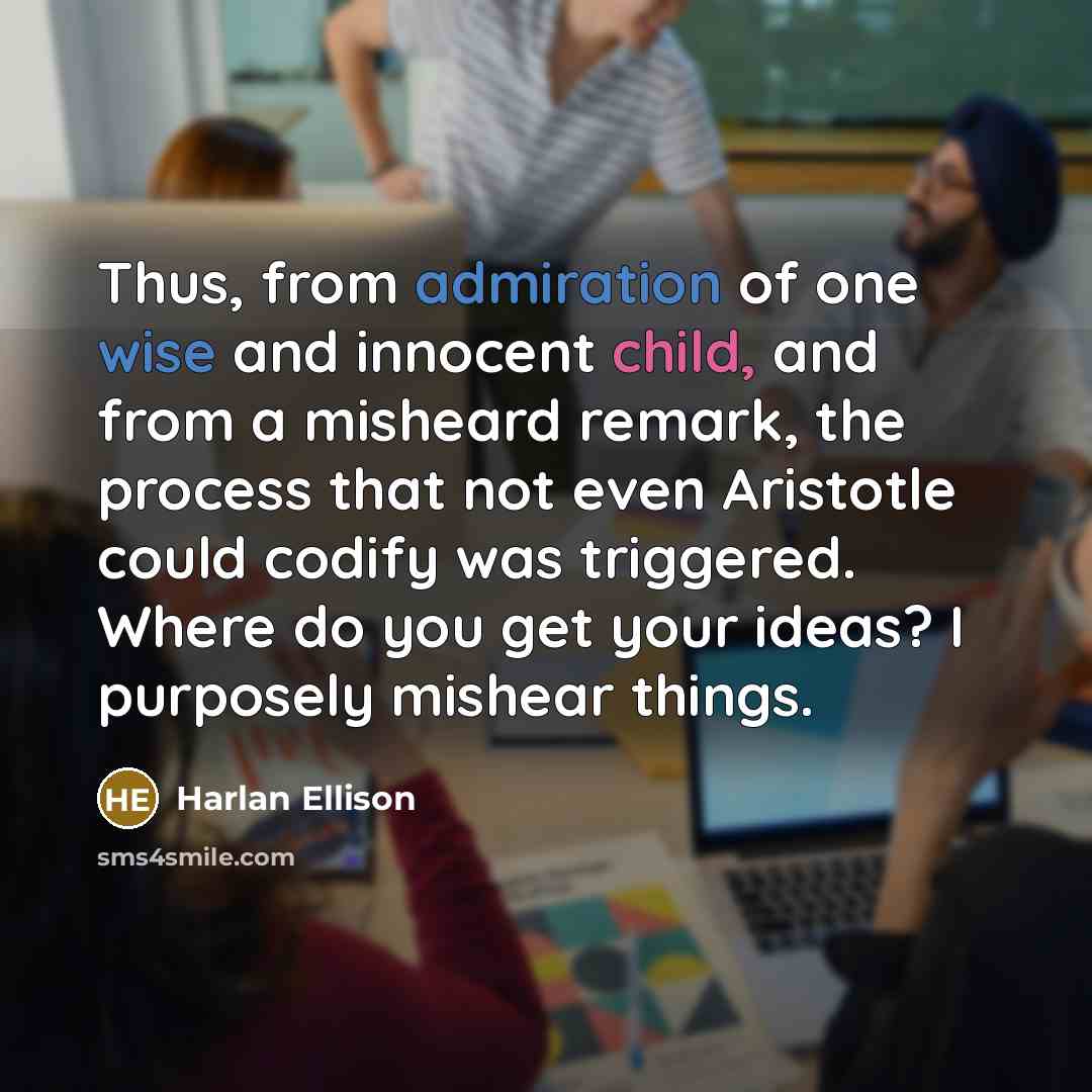 “Thus, from admiration of one wise and innocent child, and from a misheard remark, the process that not even Aristotle could codify was triggered. Where do you get your ideas? I purposely mishear things.” quote by Harlan Ellison