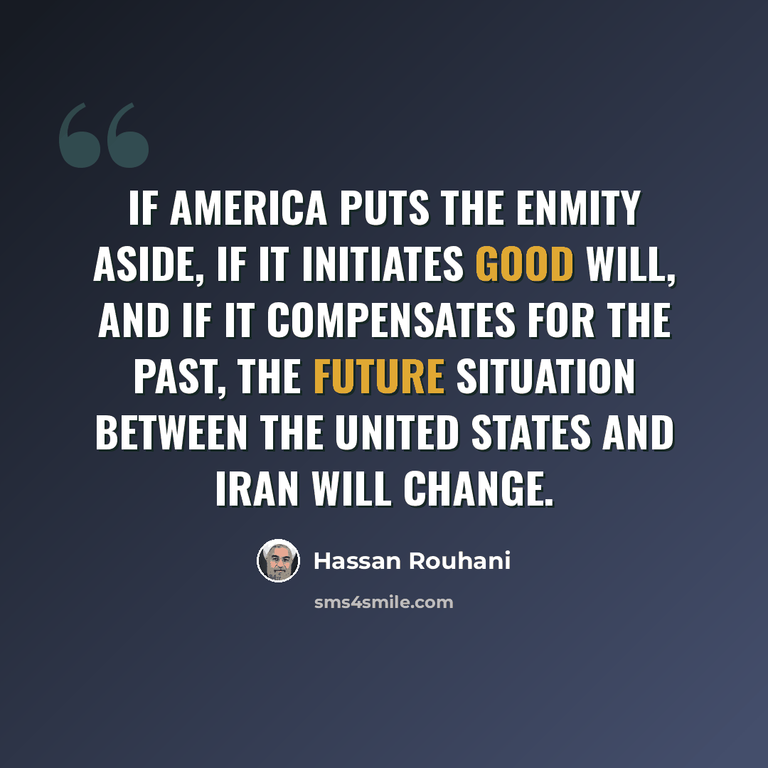 “If America puts the enmity aside, if it initiates good will, and if it compensates for the past, the future situation between the United States and Iran will change.” quote by Hassan Rouhani