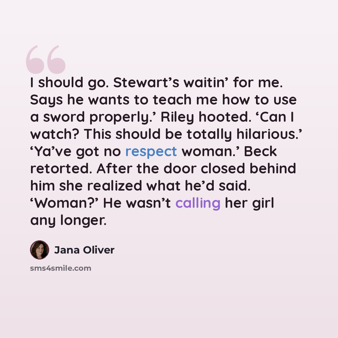 “I should go. Stewart’s waitin’ for me. Says he wants to teach me how to use a sword properly.’ Riley hooted. ‘Can I watch? This should be totally hilarious.’ ‘Ya’ve got no respect woman.’ Beck retorted. After the door closed behind him she realized what he’d said. ‘Woman?’ He wasn’t calling her…” quote by Jana Oliver