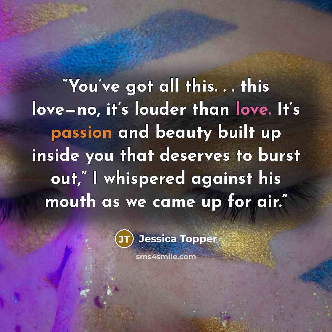 “You’ve got all this. . . this love—no, it’s louder than love. It’s passion and beauty built up inside you that deserves to burst out,” I whispered against his mouth as we came up for air.” quote by Jessica Topper