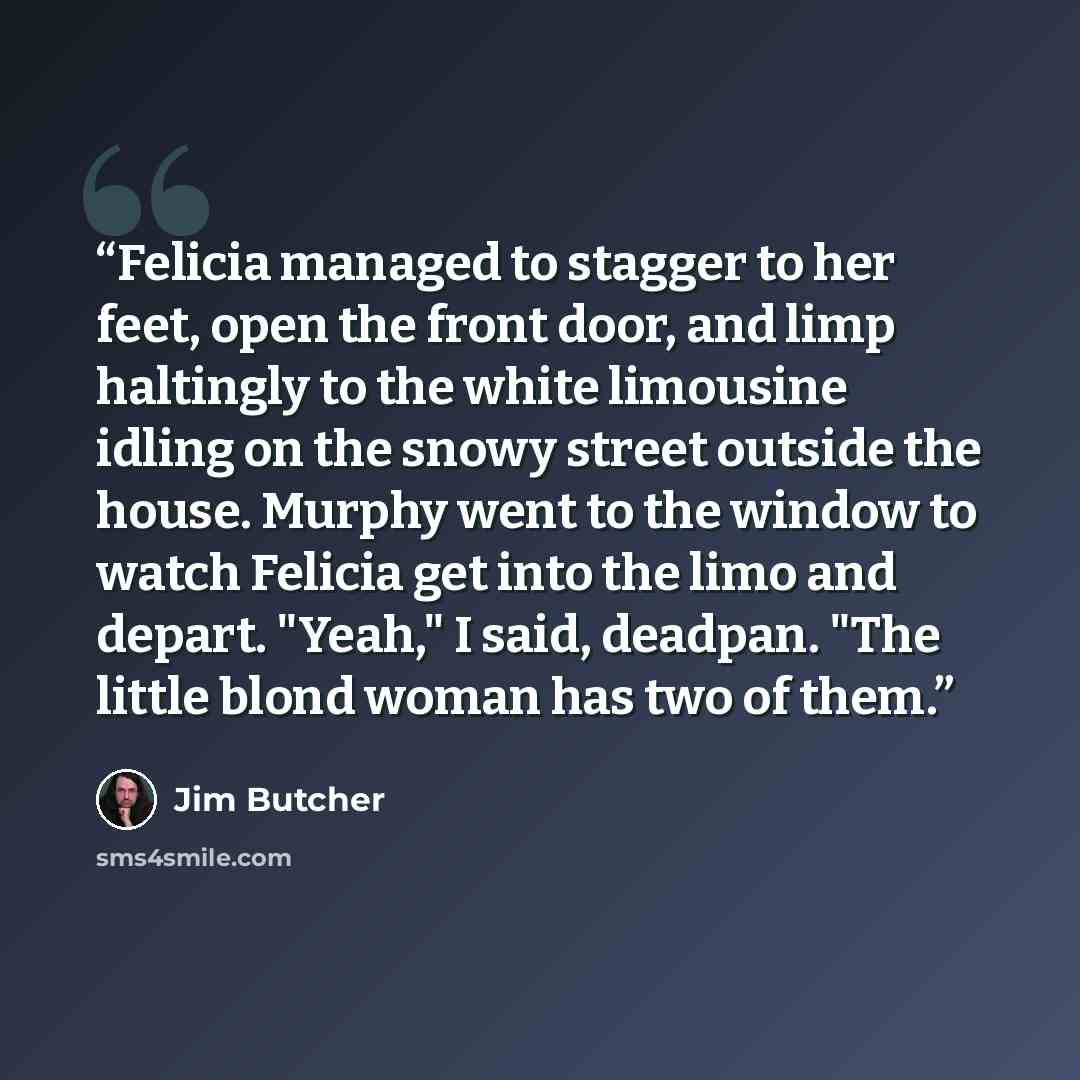 “Felicia managed to stagger to her feet, open the front door, and limp haltingly to the white limousine idling on the snowy street outside the house. Murphy went to the window to watch Felicia get into the limo and depart. "Yeah," I said, deadpan. "The little blond woman has two of them.” quote by Jim Butcher