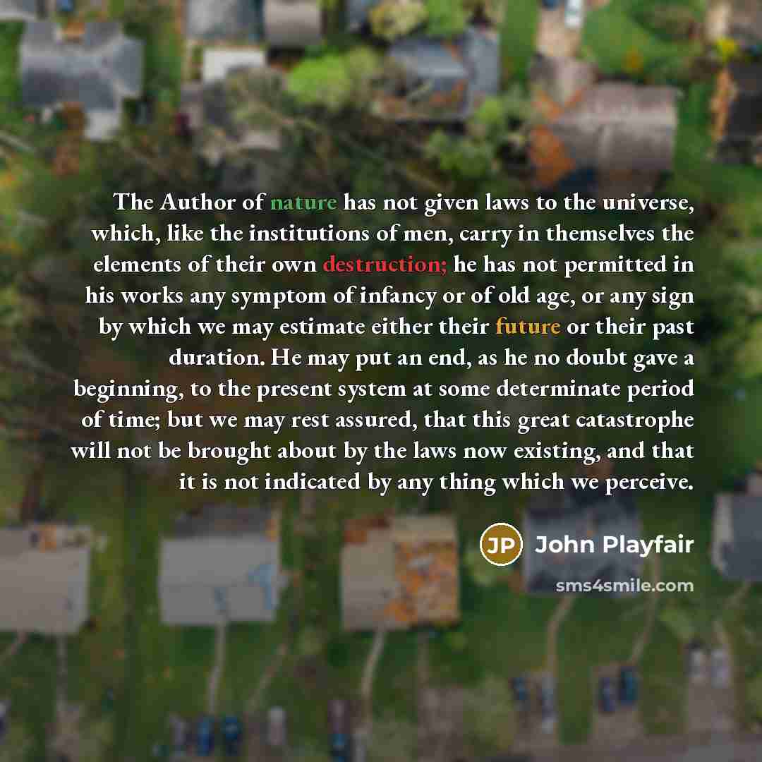 “The Author of nature has not given laws to the universe, which, like the institutions of men, carry in themselves the elements of their own destruction; he has not permitted in his works any symptom of infancy or of old age, or any sign by which we may estimate either their future or their past…” quote by John Playfair