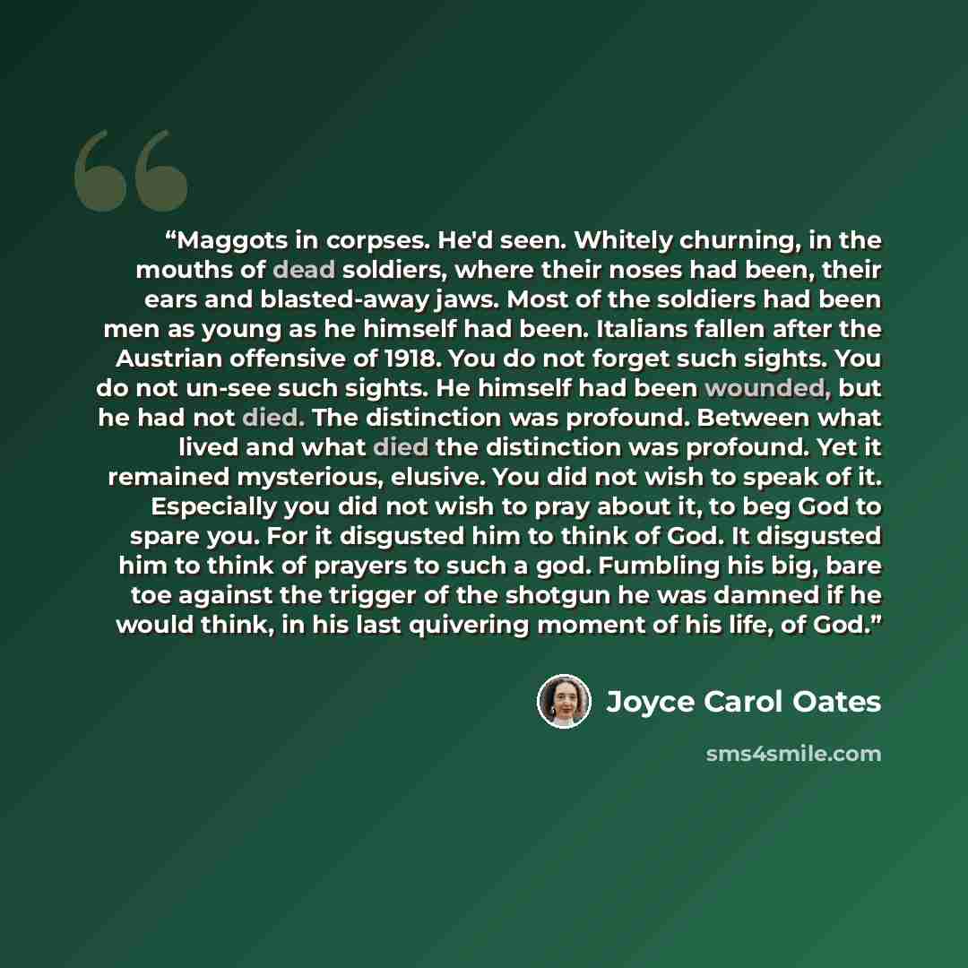 “Maggots in corpses. He'd seen. Whitely churning, in the mouths of dead soldiers, where their noses had been, their ears and blasted-away jaws. Most of the soldiers had been men as young as he himself had been. Italians fallen after the Austrian offensive of 1918. You do not forget such sights. You…” quote by Joyce Carol Oates