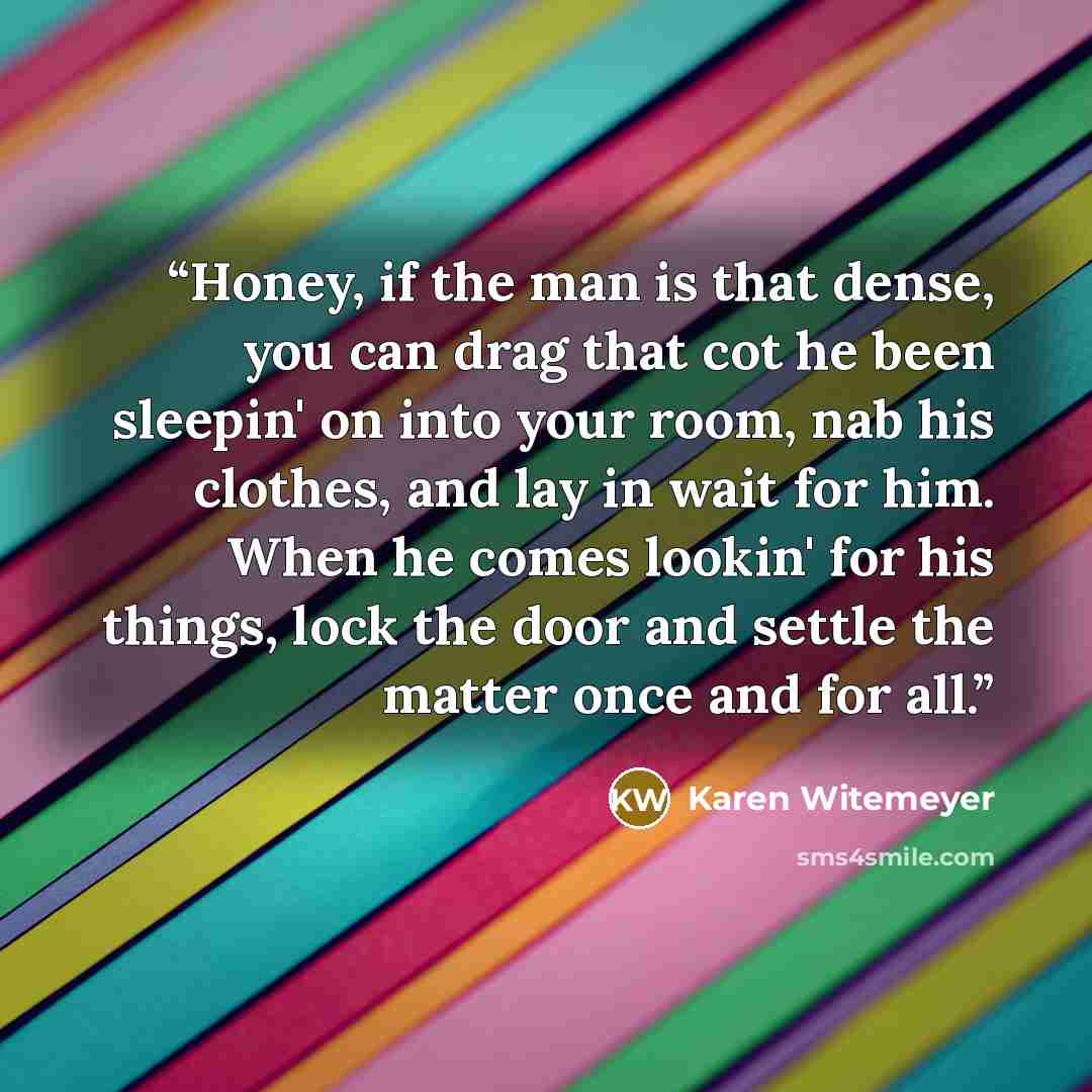 “Honey, if the man is that dense, you can drag that cot he been sleepin' on into your room, nab his clothes, and lay in wait for him. When he comes lookin' for his things, lock the door and settle the matter once and for all.” quote by Karen Witemeyer