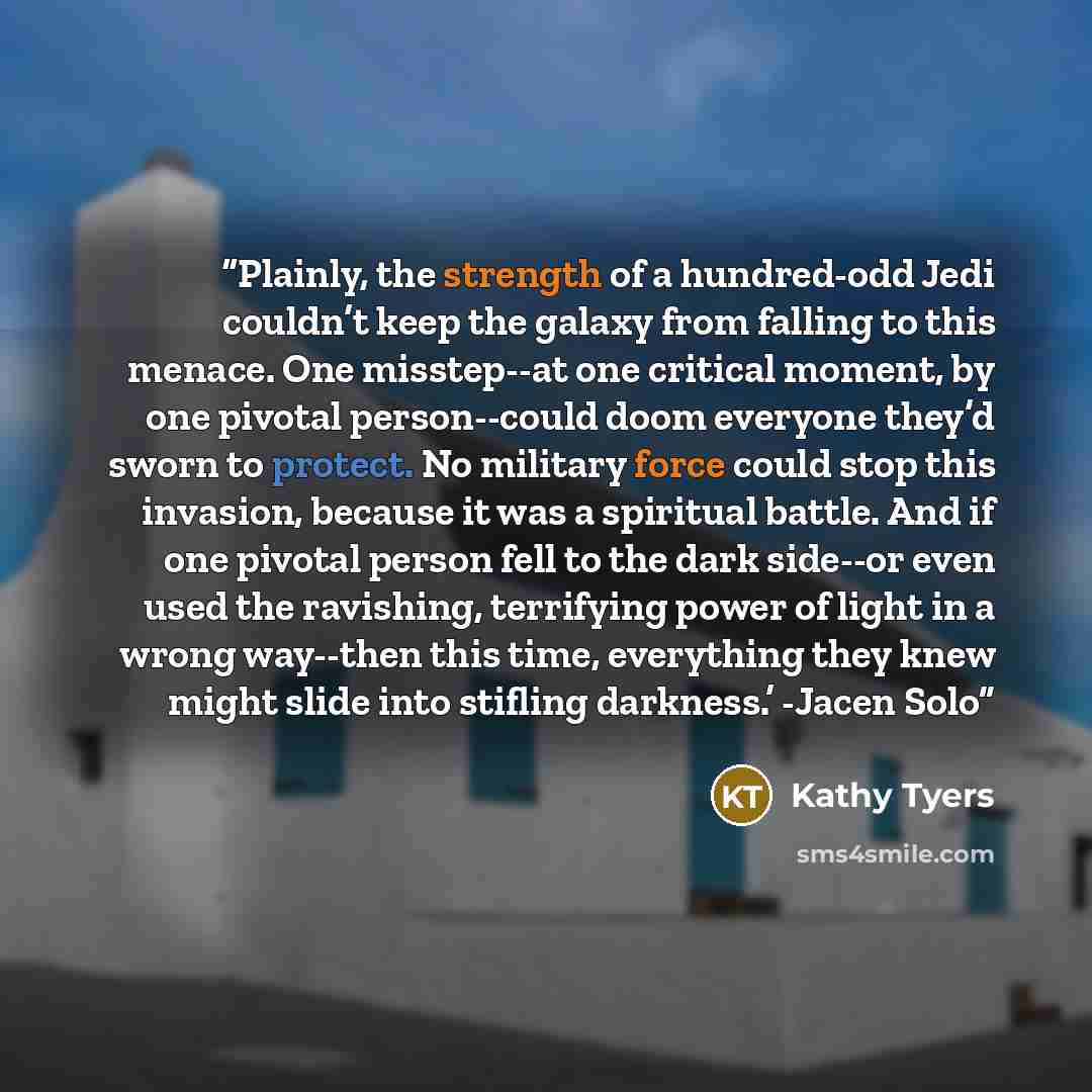 “Plainly, the strength of a hundred-odd Jedi couldn’t keep the galaxy from falling to this menace. One misstep--at one critical moment, by one pivotal person--could doom everyone they’d sworn to protect. No military force could stop this invasion, because it was a spiritual battle. And if one…” quote by Kathy Tyers