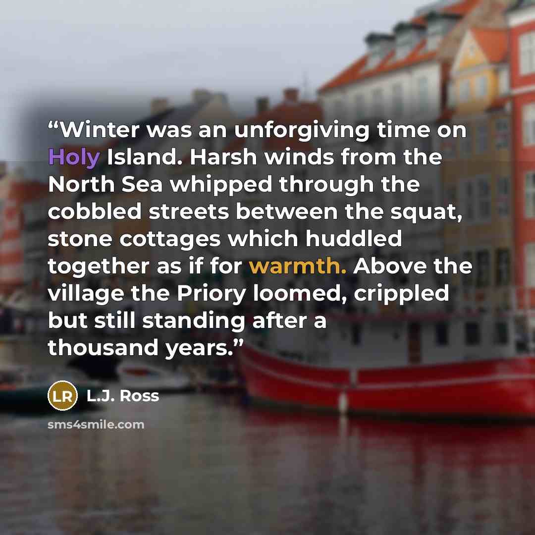 “Winter was an unforgiving time on Holy Island. Harsh winds from the North Sea whipped through the cobbled streets between the squat, stone cottages which huddled together as if for warmth. Above the village the Priory loomed, crippled but still standing after a thousand years.” quote by L.J. Ross