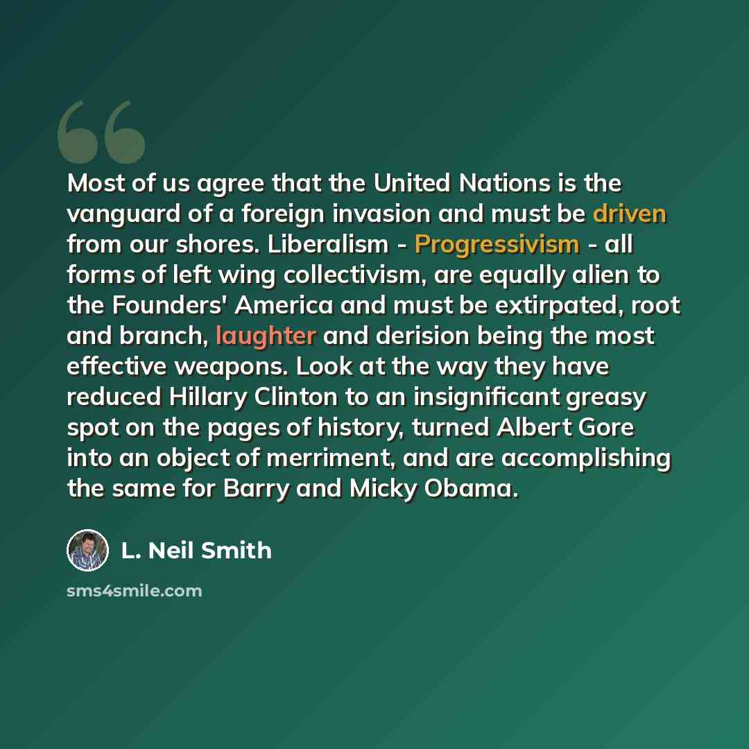 “Most of us agree that the United Nations is the vanguard of a foreign invasion and must be driven from our shores. Liberalism - Progressivism - all forms of left wing collectivism, are equally alien to the Founders' America and must be extirpated, root and branch, laughter and derision being the…” quote by L. Neil Smith