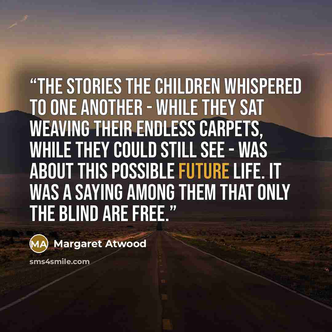 “The stories the children whispered to one another - while they sat weaving their endless carpets, while they could still see - was about this possible future life. It was a saying among them that only the blind are free.” quote by Margaret Atwood