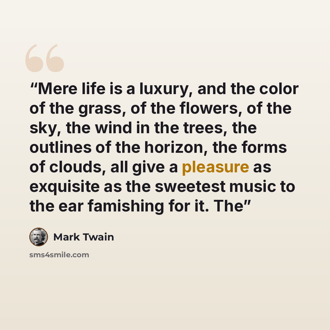 “Mere life is a luxury, and the color of the grass, of the flowers, of the sky, the wind in the trees, the outlines of the horizon, the forms of clouds, all give a pleasure as exquisite as the sweetest music to the ear famishing for it. The” quote by Mark Twain