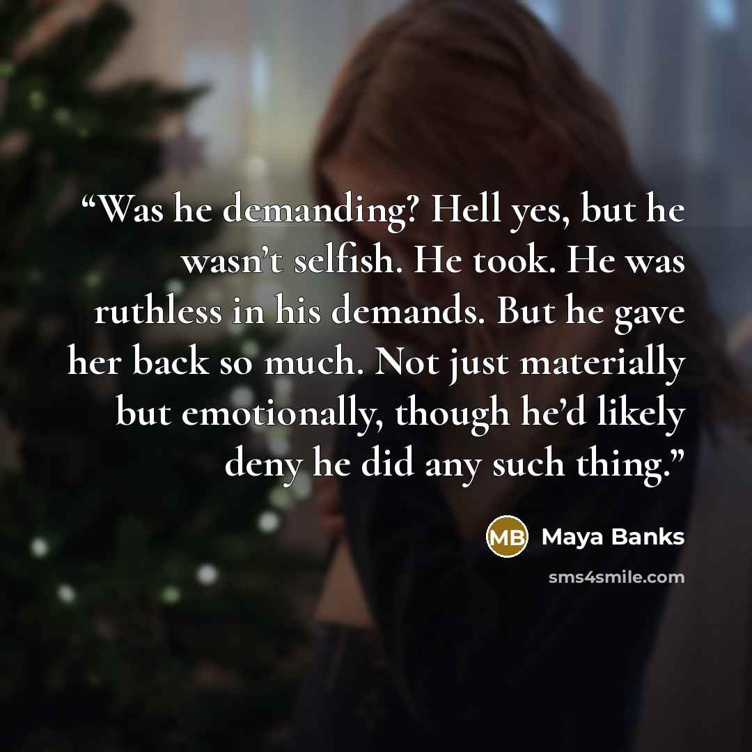 “Was he demanding? Hell yes, but he wasn’t selfish. He took. He was ruthless in his demands. But he gave her back so much. Not just materially but emotionally, though he’d likely deny he did any such thing.” quote by Maya Banks