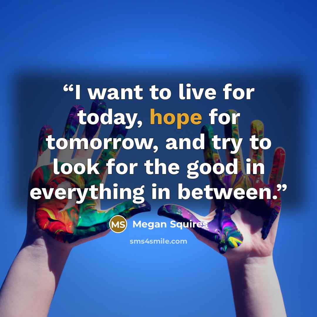 “I want to live for today, hope for tomorrow, and try to look for the good in everything in between.” quote by Megan Squires
