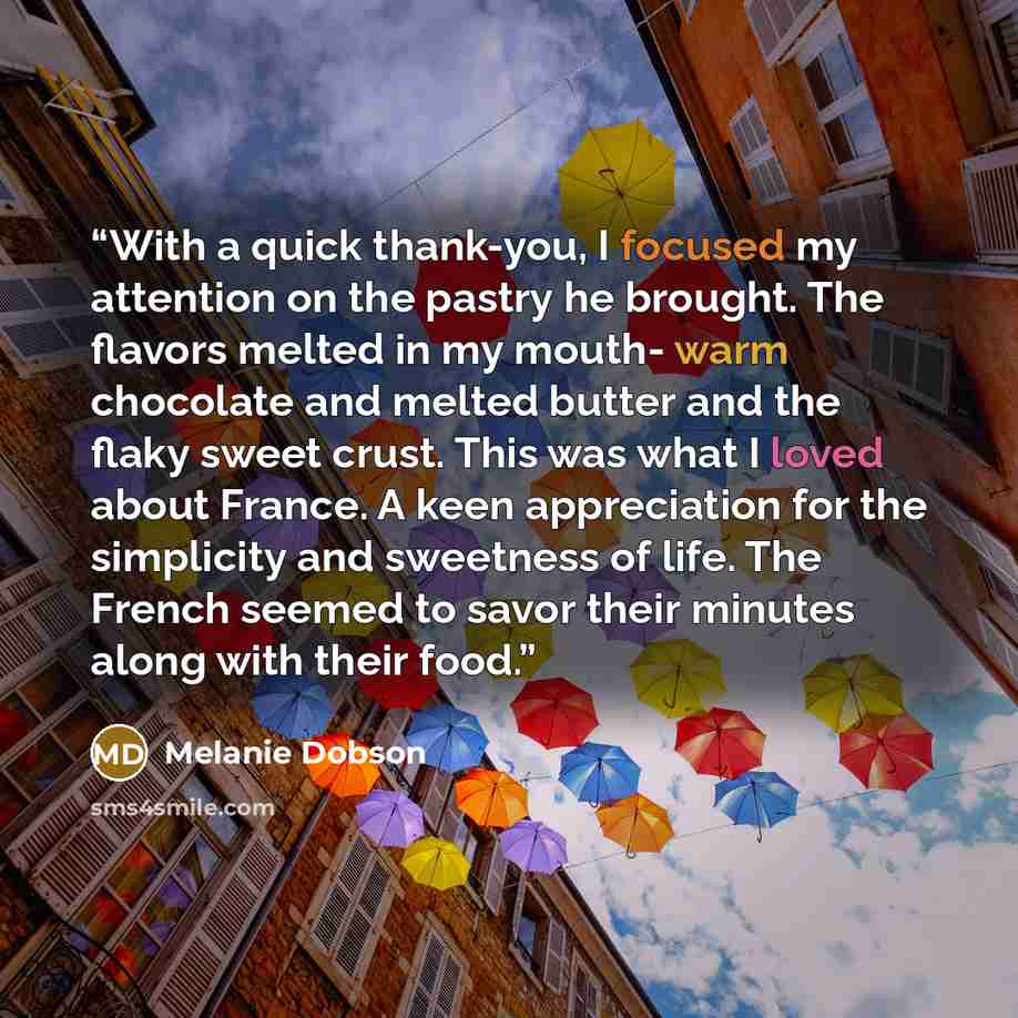 “With a quick thank-you, I focused my attention on the pastry he brought. The flavors melted in my mouth- warm chocolate and melted butter and the flaky sweet crust. This was what I loved about France. A keen appreciation for the simplicity and sweetness of life. The French seemed to savor their…” quote by Melanie Dobson