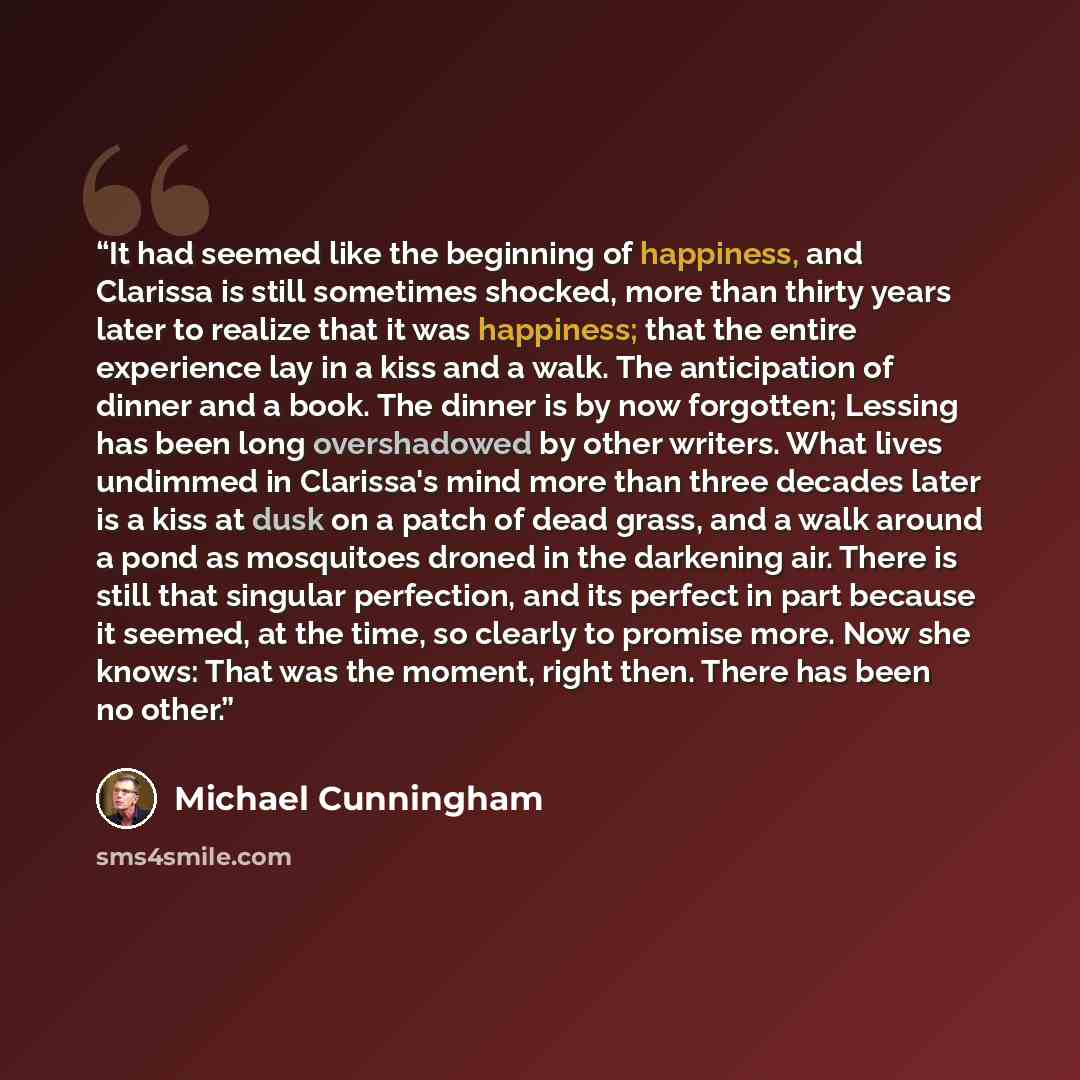 “It had seemed like the beginning of happiness, and Clarissa is still sometimes shocked, more than thirty years later to realize that it was happiness; that the entire experience lay in a kiss and a walk. The anticipation of dinner and a book. The dinner is by now forgotten; Lessing has been long…” quote by Michael Cunningham