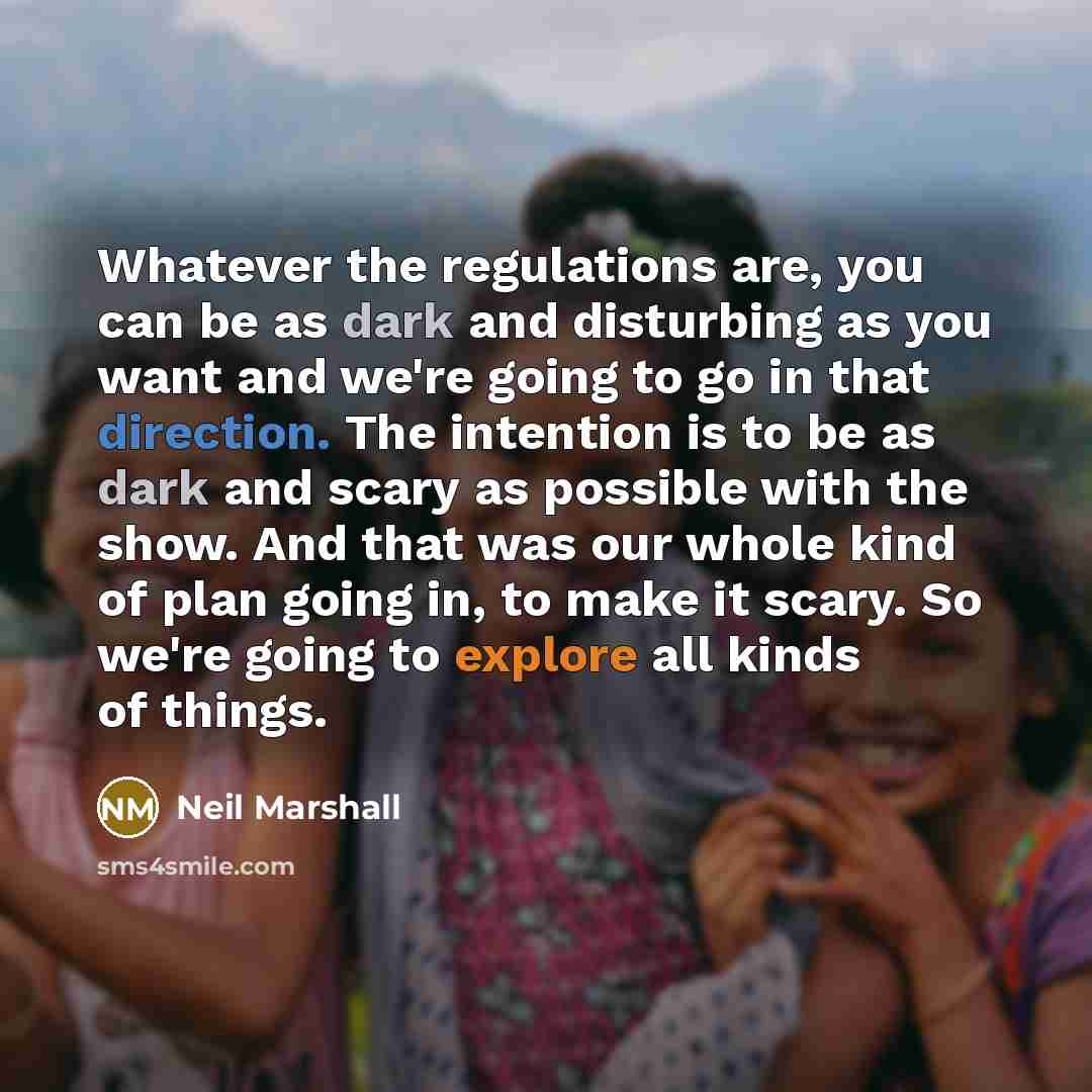 “Whatever the regulations are, you can be as dark and disturbing as you want and we're going to go in that direction. The intention is to be as dark and scary as possible with the show. And that was our whole kind of plan going in, to make it scary. So we're going to explore all kinds of things.” quote by Neil Marshall