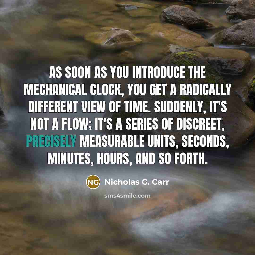 “As soon as you introduce the mechanical clock, you get a radically different view of time. Suddenly, it's not a flow; it's a series of discreet, precisely measurable units, seconds, minutes, hours, and so forth.” quote by Nicholas G. Carr