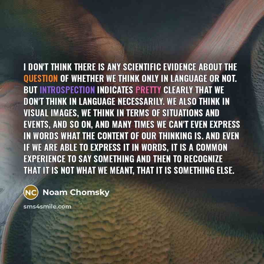 “I don't think there is any scientific evidence about the question of whether we think only in language or not. But introspection indicates pretty clearly that we don't think in language necessarily. We also think in visual images, we think in terms of situations and events, and so on, and many…” quote by Noam Chomsky