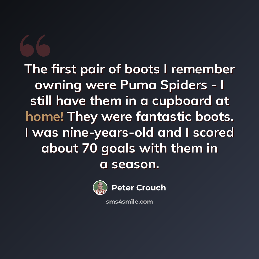 “The first pair of boots I remember owning were Puma Spiders - I still have them in a cupboard at home! They were fantastic boots. I was nine-years-old and I scored about 70 goals with them in a season.” quote by Peter Crouch