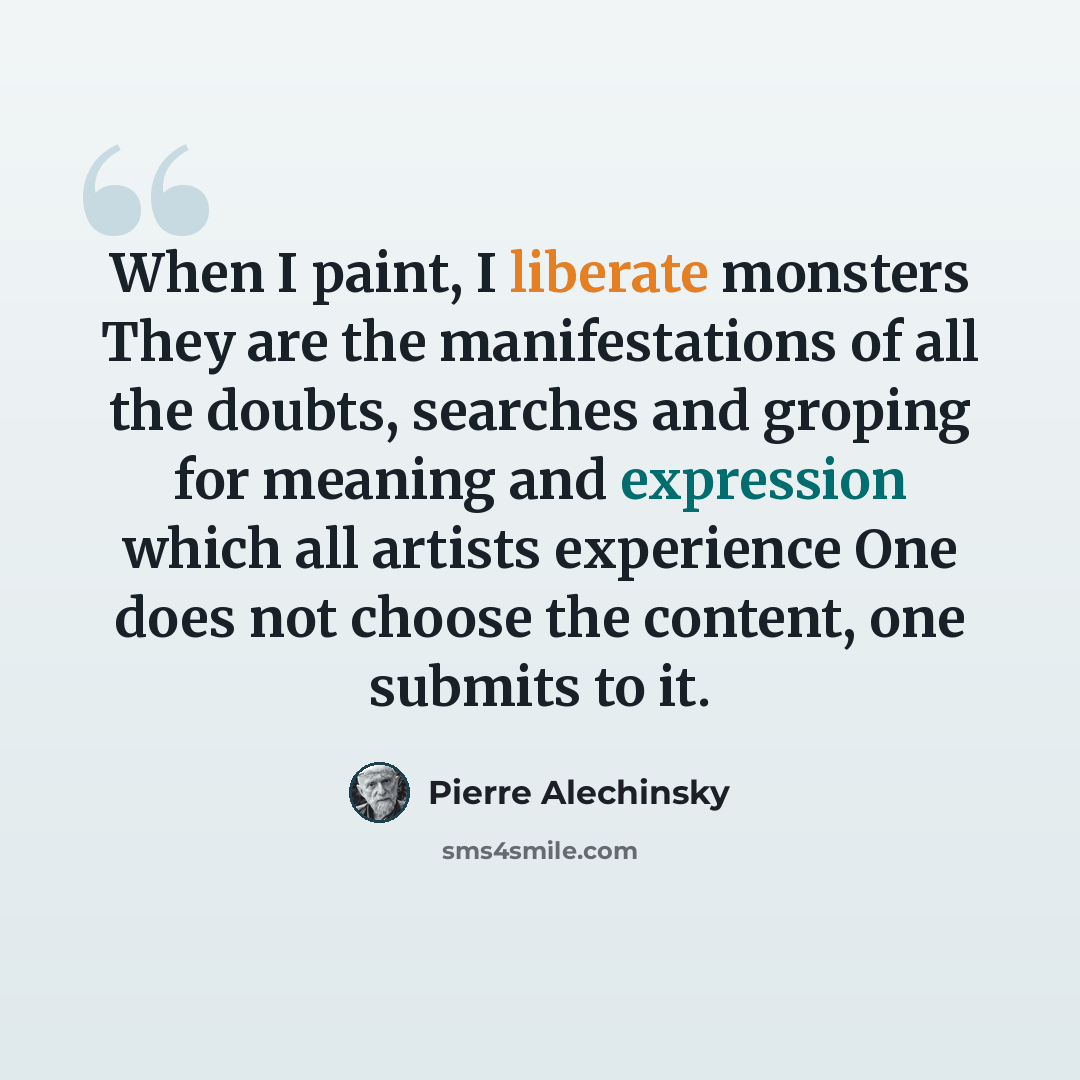 “When I paint, I liberate monsters They are the manifestations of all the doubts, searches and groping for meaning and expression which all artists experience One does not choose the content, one submits to it.” quote by Pierre Alechinsky