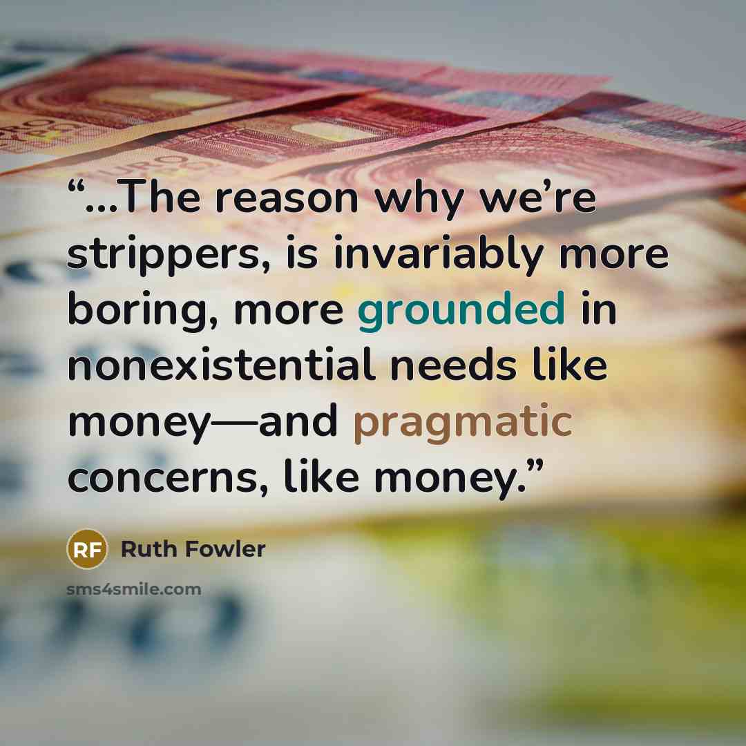 “...The reason why we’re strippers, is invariably more boring, more grounded in nonexistential needs like money—and pragmatic concerns, like money.” quote by Ruth Fowler