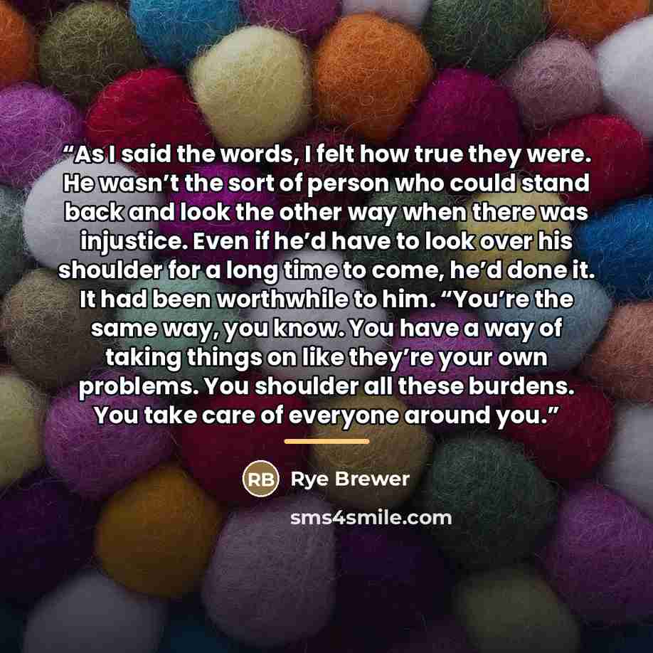 “As I said the words, I felt how true they were. He wasn’t the sort of person who could stand back and look the other way when there was injustice. Even if he’d have to look over his shoulder for a long time to come, he’d done it. It had been worthwhile to him. “You’re the same way, you know. You…” quote by Rye Brewer