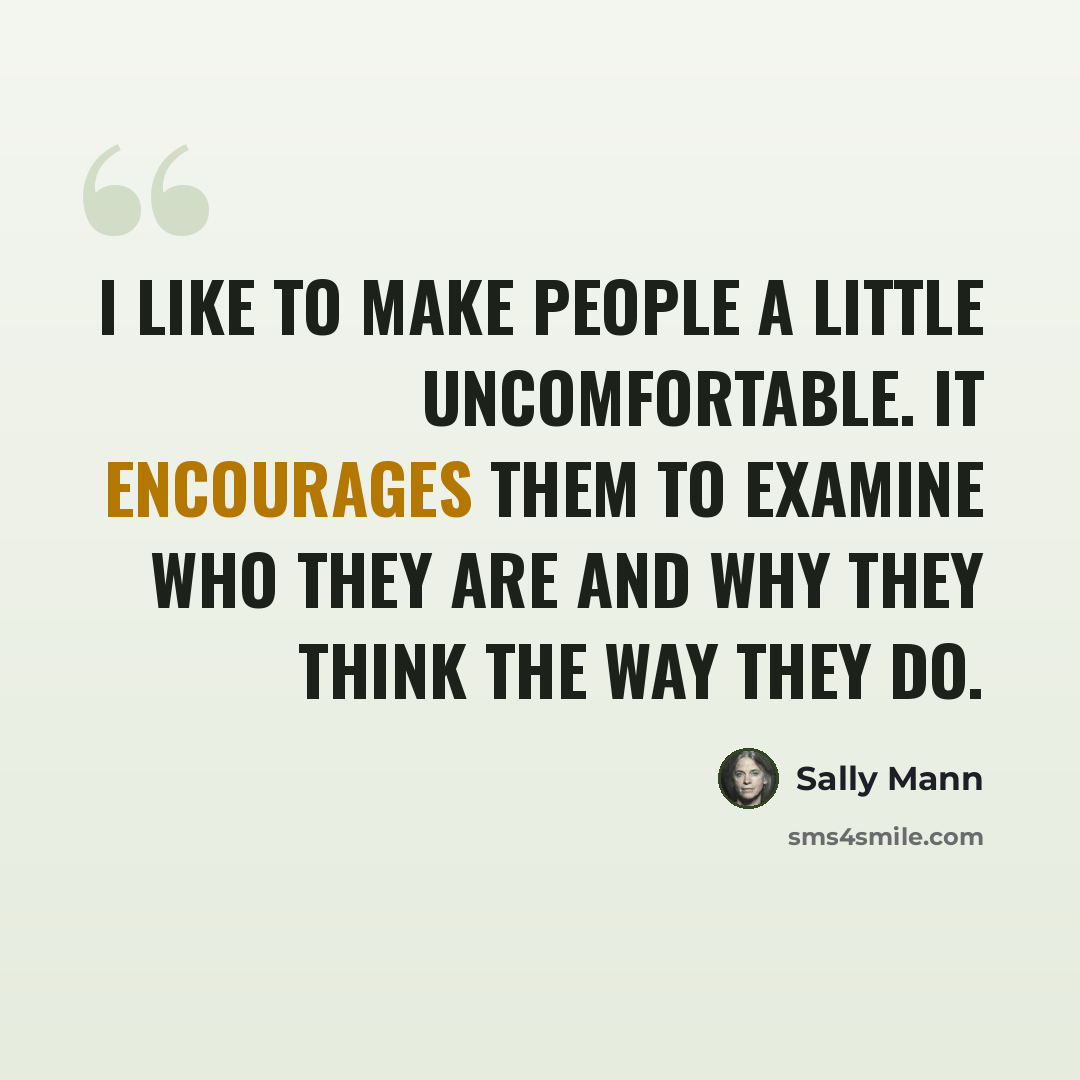 “I like to make people a little uncomfortable. It encourages them to examine who they are and why they think the way they do.” quote by Sally Mann