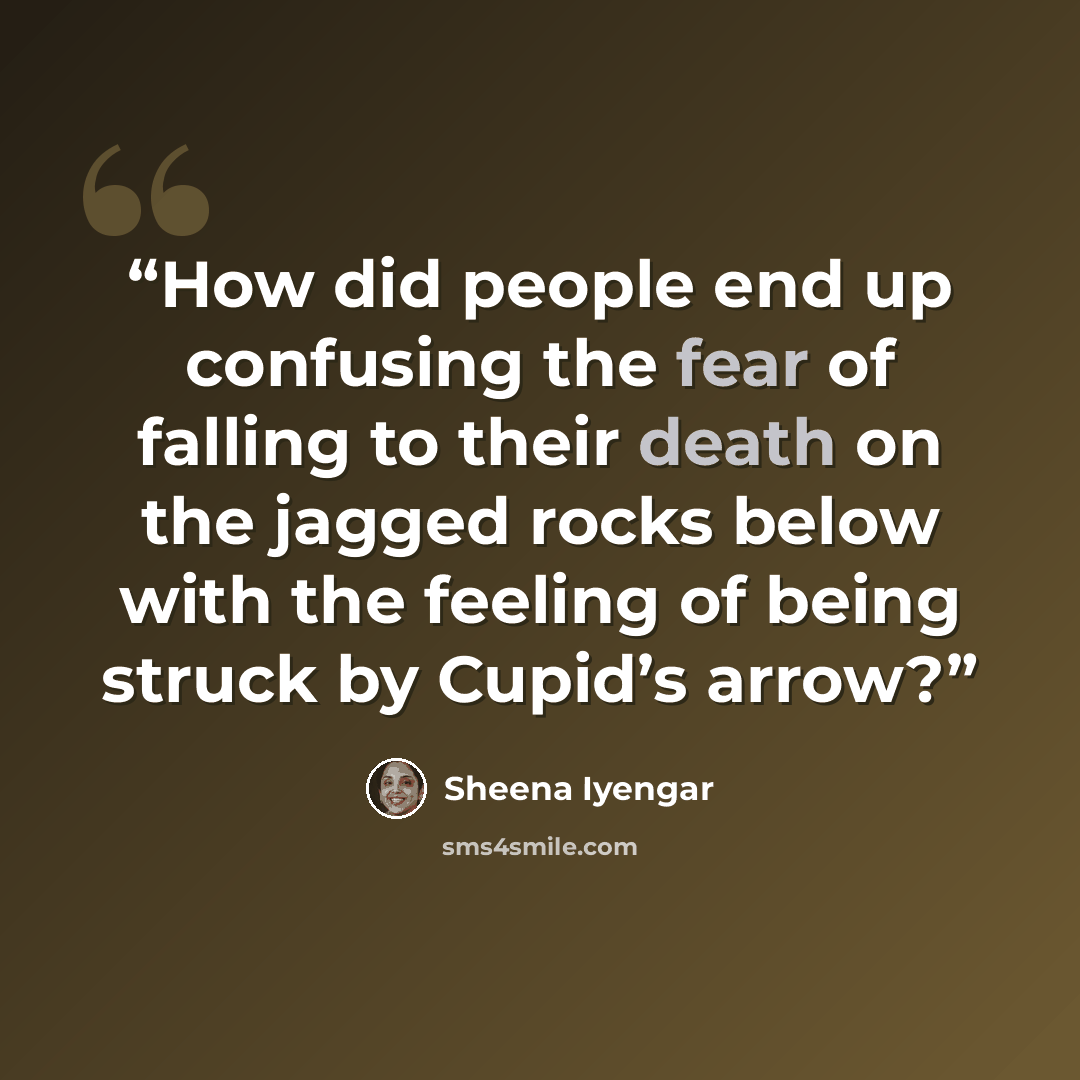 “How did people end up confusing the fear of falling to their death on the jagged rocks below with the feeling of being struck by Cupid’s arrow?” quote by Sheena Iyengar