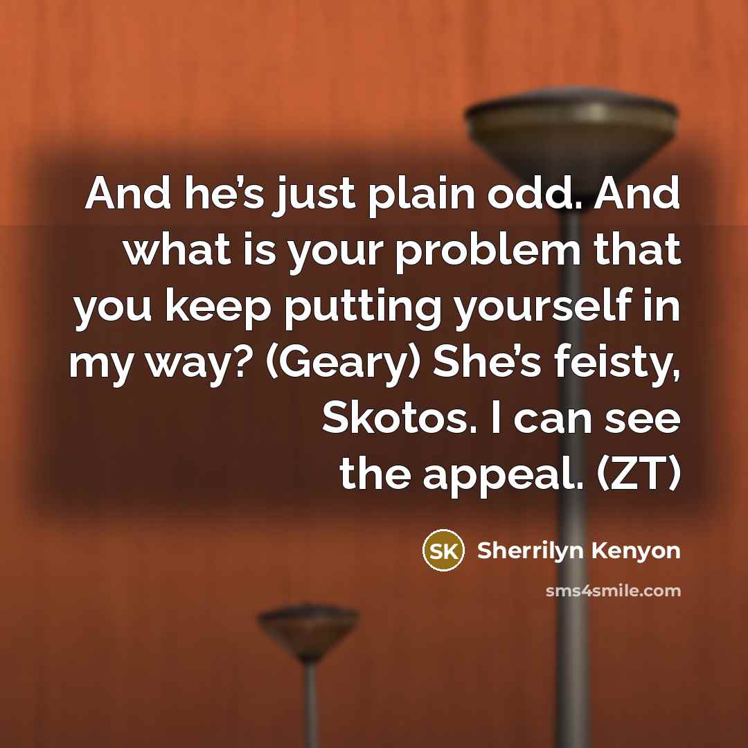 “And he’s just plain odd. And what is your problem that you keep putting yourself in my way? (Geary) She’s feisty, Skotos. I can see the appeal. (ZT)” quote by Sherrilyn Kenyon