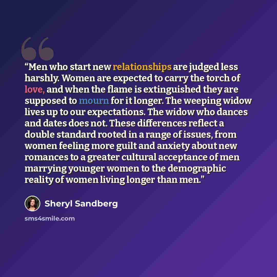 “Men who start new relationships are judged less harshly. Women are expected to carry the torch of love, and when the flame is extinguished they are supposed to mourn for it longer. The weeping widow lives up to our expectations. The widow who dances and dates does not. These differences reflect a…” quote by Sheryl Sandberg