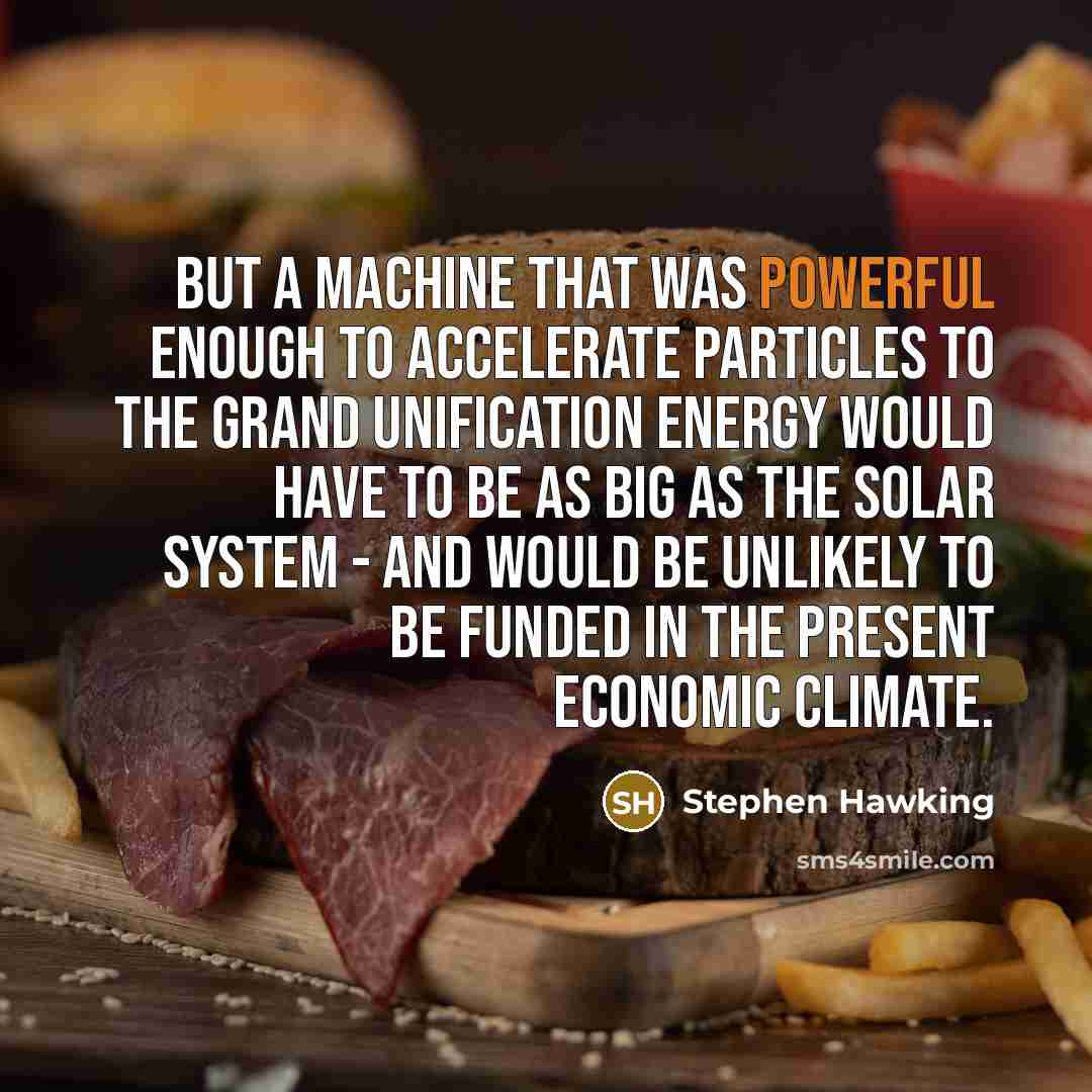 “But a machine that was powerful enough to accelerate particles to the grand unification energy would have to be as big as the Solar System - and would be unlikely to be funded in the present economic climate.” quote by Stephen Hawking