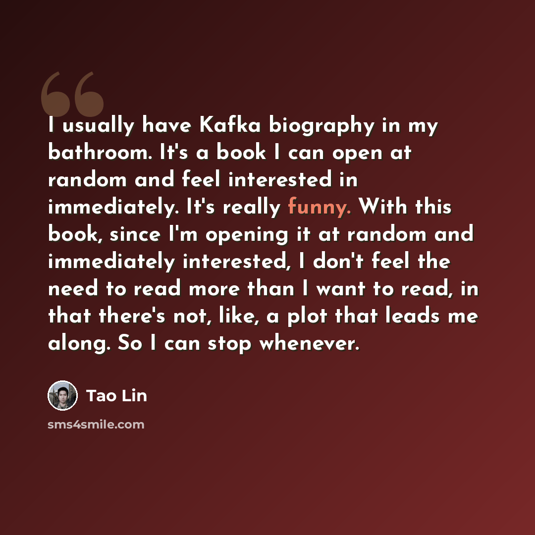 “I usually have Kafka biography in my bathroom. It's a book I can open at random and feel interested in immediately. It's really funny. With this book, since I'm opening it at random and immediately interested, I don't feel the need to read more than I want to read, in that there's not, like, a…” quote by Tao Lin