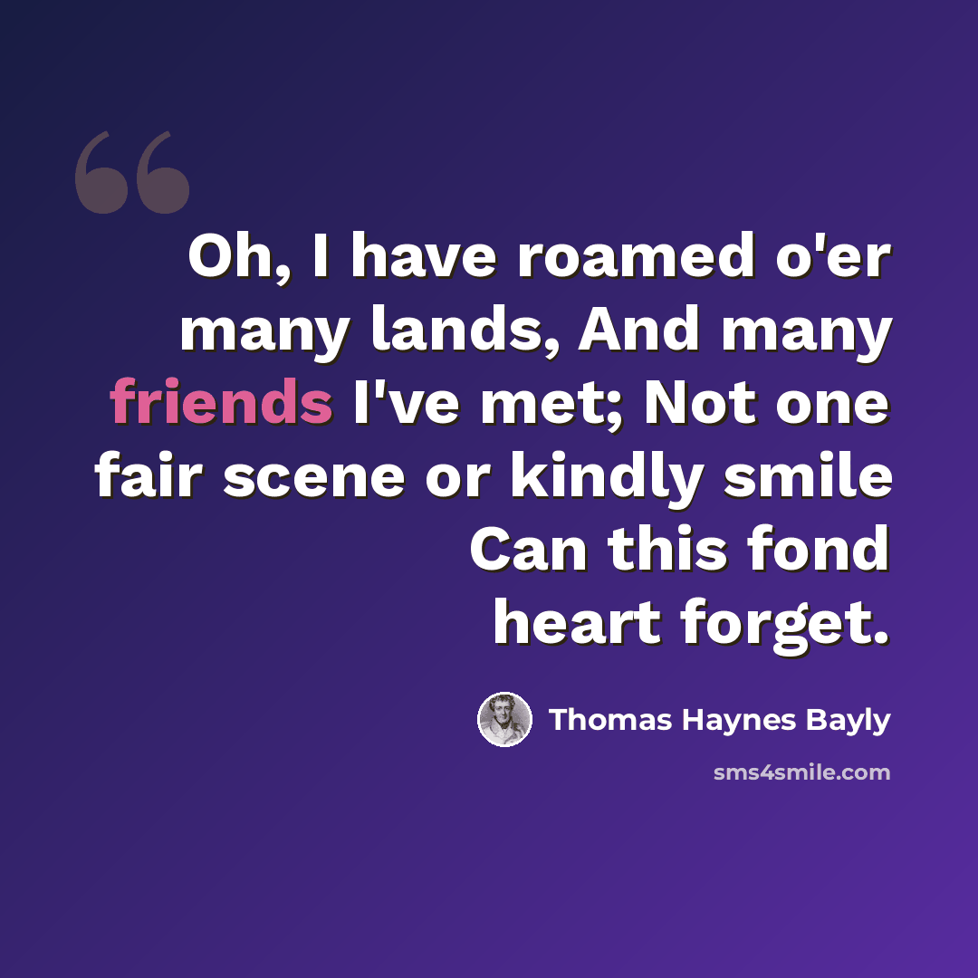 “Oh, I have roamed o'er many lands, And many friends I've met; Not one fair scene or kindly smile Can this fond heart forget.” quote by Thomas Haynes Bayly