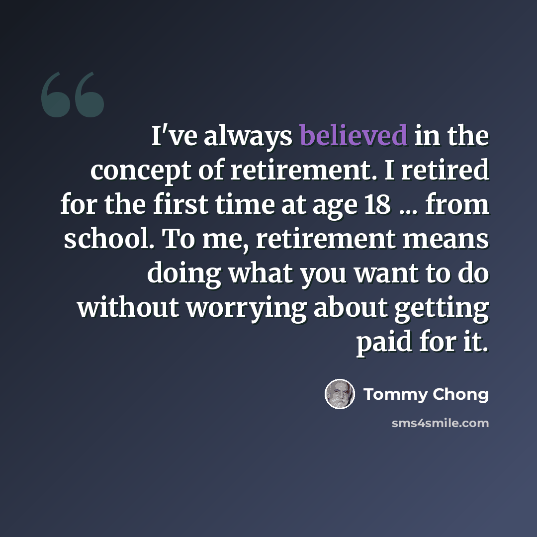 “I've always believed in the concept of retirement. I retired for the first time at age 18 ... from school. To me, retirement means doing what you want to do without worrying about getting paid for it.” quote by Tommy Chong