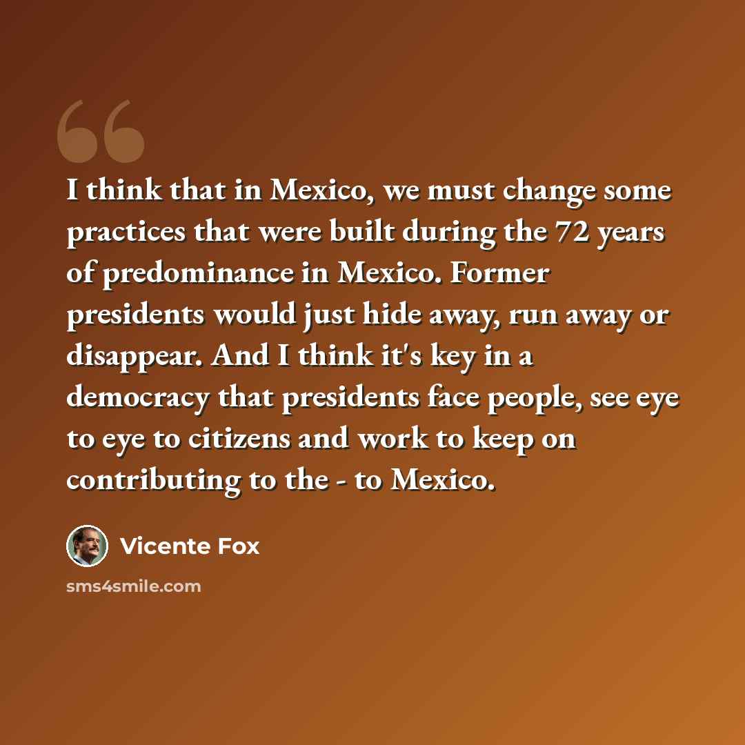 “I think that in Mexico, we must change some practices that were built during the 72 years of predominance in Mexico. Former presidents would just hide away, run away or disappear. And I think it's key in a democracy that presidents face people, see eye to eye to citizens and work to keep on…” quote by Vicente Fox