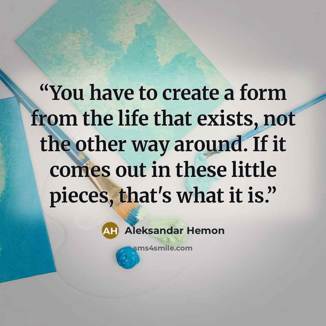 “You have to create a form from the life that exists, not the other way around. If it comes out in these little pieces, that's what it is.” quote by Aleksandar Hemon