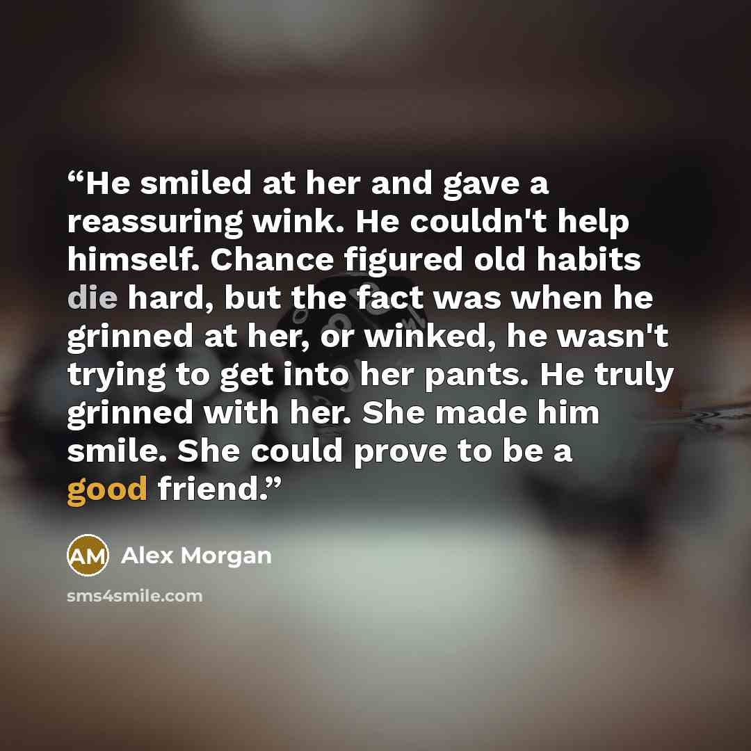 “He smiled at her and gave a reassuring wink. He couldn't help himself. Chance figured old habits die hard, but the fact was when he grinned at her, or winked, he wasn't trying to get into her pants. He truly grinned with her. She made him smile. She could prove to be a good friend.” quote by Alex Morgan