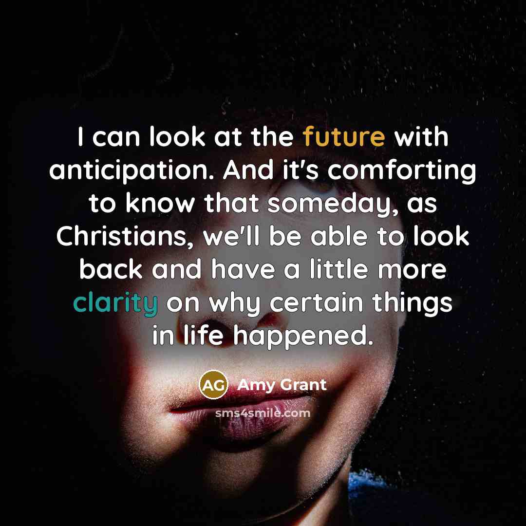 “I can look at the future with anticipation. And it's comforting to know that someday, as Christians, we'll be able to look back and have a little more clarity on why certain things in life happened.” quote by Amy Grant