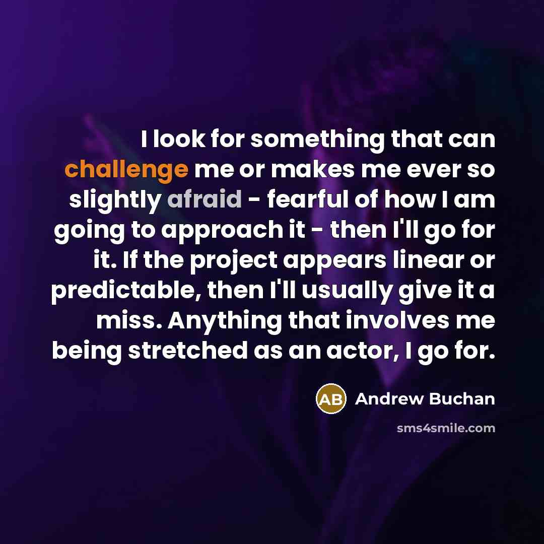 “I look for something that can challenge me or makes me ever so slightly afraid - fearful of how I am going to approach it - then I'll go for it. If the project appears linear or predictable, then I'll usually give it a miss. Anything that involves me being stretched as an actor, I go for.” quote by Andrew Buchan