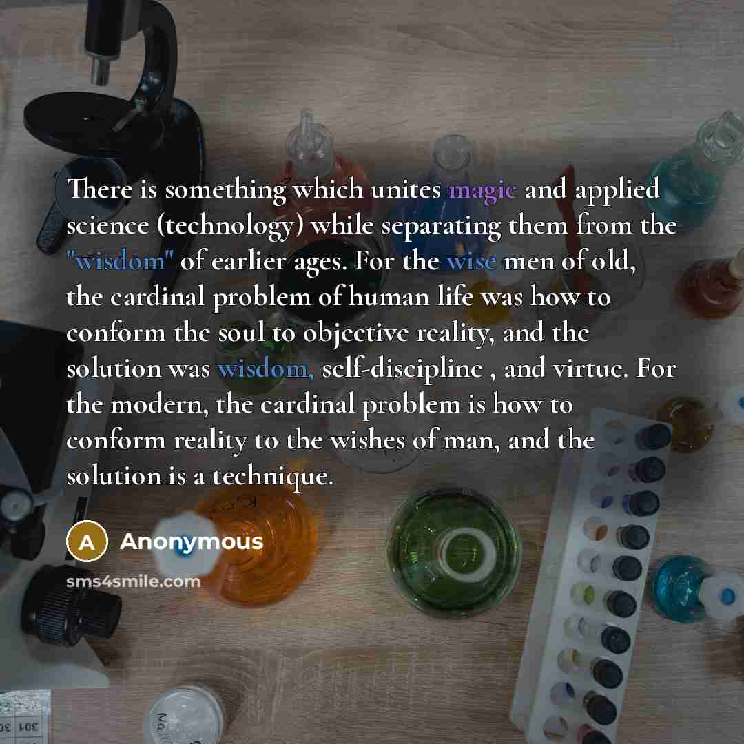 “There is something which unites magic and applied science (technology) while separating them from the "wisdom" of earlier ages. For the wise men of old, the cardinal problem of human life was how to conform the soul to objective reality, and the solution was wisdom, self-discipline , and virtue…” quote by Anonymous