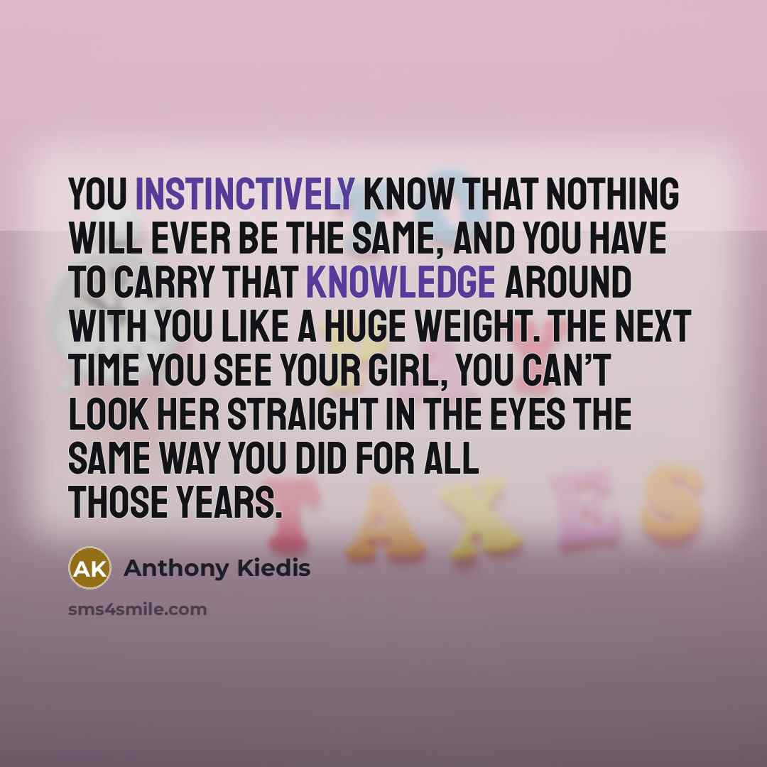 “You instinctively know that nothing will ever be the same, and you have to carry that knowledge around with you like a huge weight. The next time you see your girl, you can’t look her straight in the eyes the same way you did for all those years.” quote by Anthony Kiedis