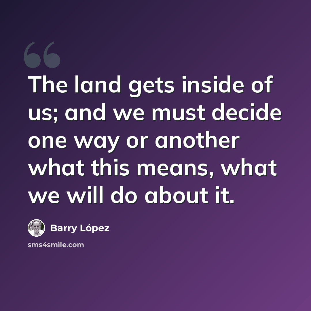 “The land gets inside of us; and we must decide one way or another what this means, what we will do about it.” quote by Barry Lopez