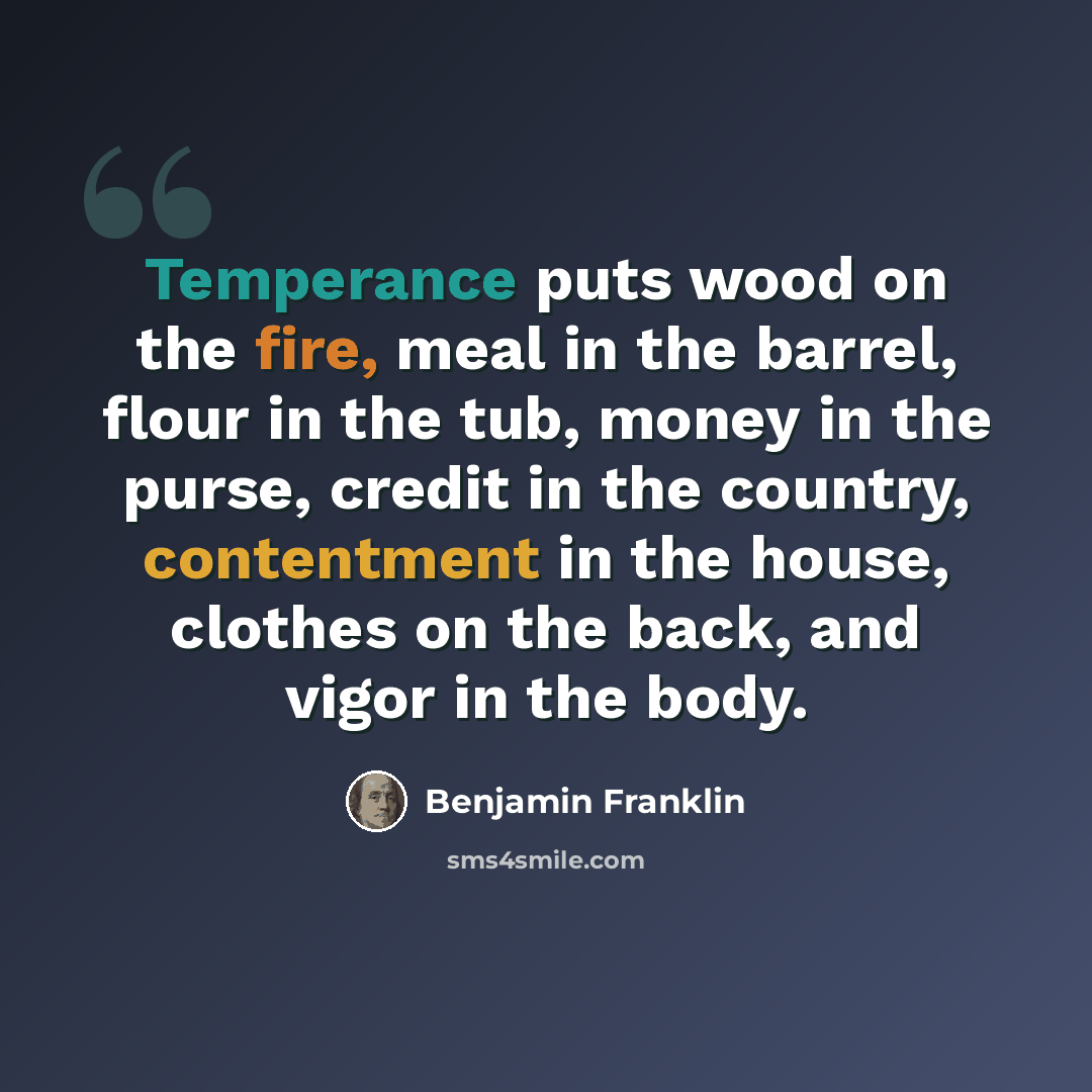 “Temperance puts wood on the fire, meal in the barrel, flour in the tub, money in the purse, credit in the country, contentment in the house, clothes on the back, and vigor in the body.” quote by Benjamin Franklin