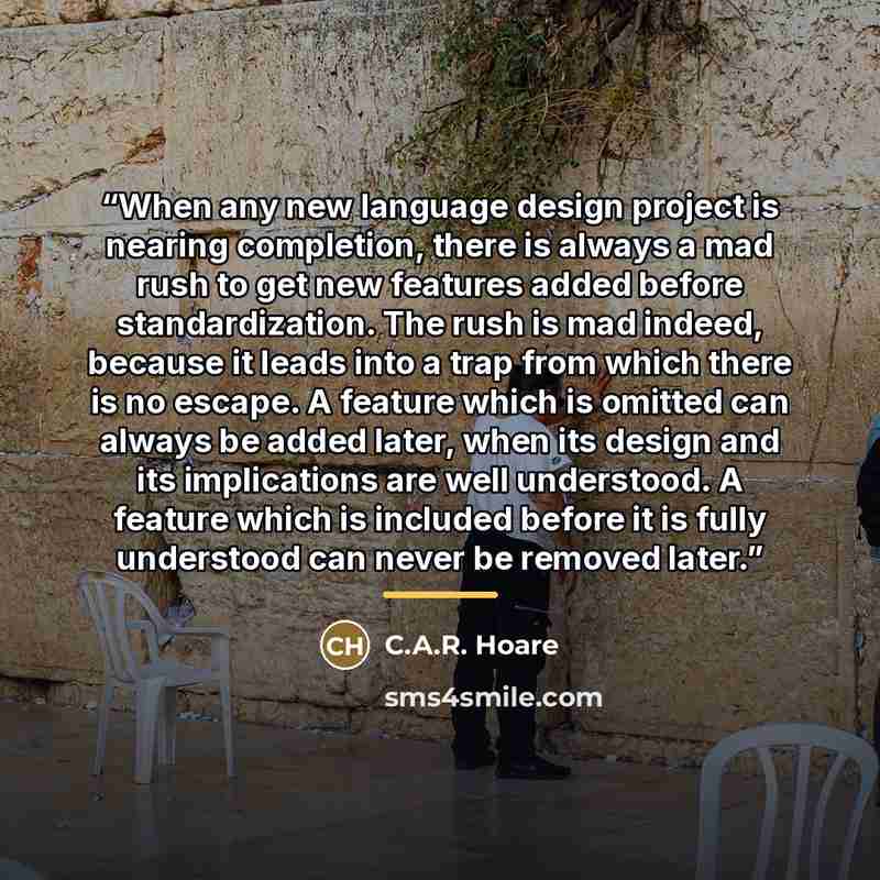 “When any new language design project is nearing completion, there is always a mad rush to get new features added before standardization. The rush is mad indeed, because it leads into a trap from which there is no escape. A feature which is omitted can always be added later, when its design and its…” quote by C.A.R. Hoare